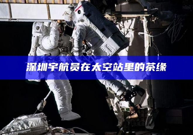 深圳宇航员在太空站里的茶缘