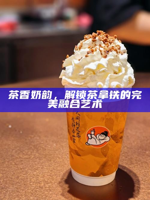 茶香奶韵,解锁茶拿铁的完美融合艺术